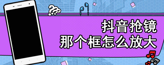 抖音抢镜那个框怎么放大