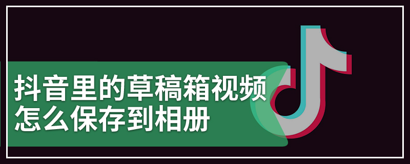 抖音里的草稿箱视频怎么保存到相册