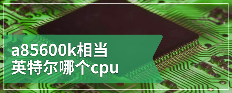 a85600k相当英特尔哪个cpu