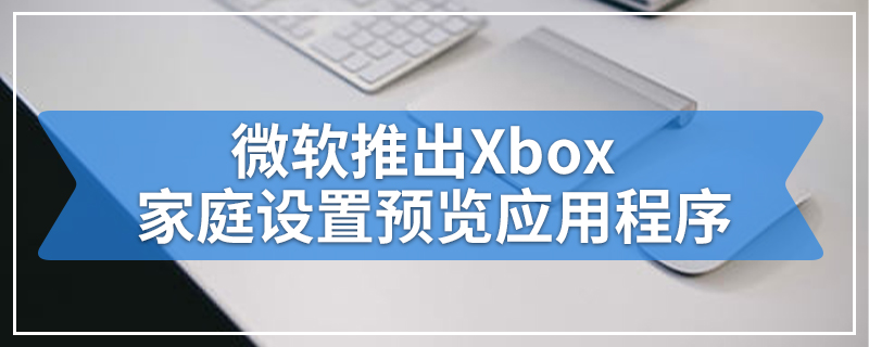 微软推出Xbox家庭设置预览应用程序
