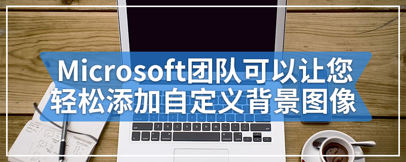 Microsoft团队可以让您轻松添加自定义背景图像