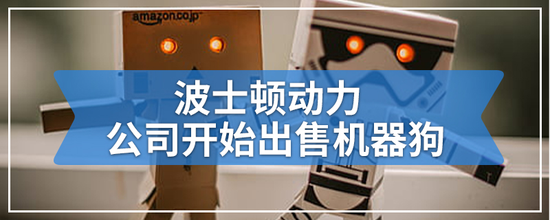 波士顿动力公司开始出售机器狗