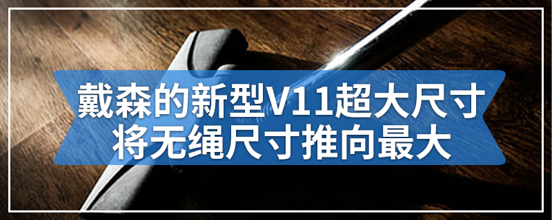 戴森的新型V11超大尺寸将无绳尺寸推向最大