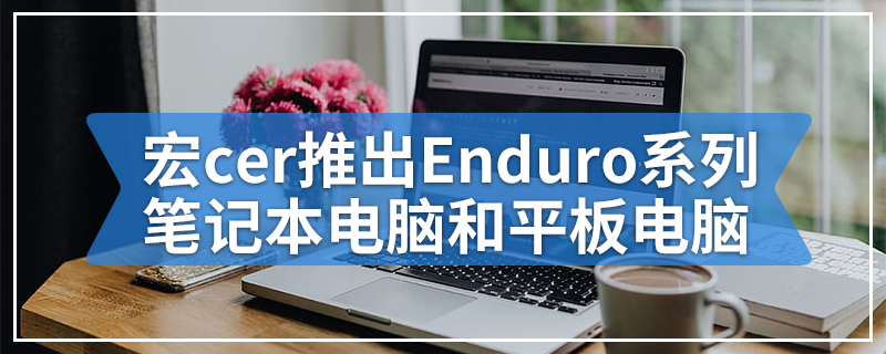 宏cer推出Enduro系列耐用型笔记本电脑和平板电脑