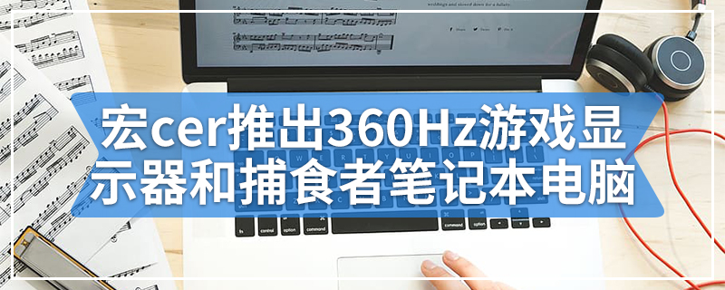 宏cer推出360Hz游戏显示器和捕食者笔记本电脑