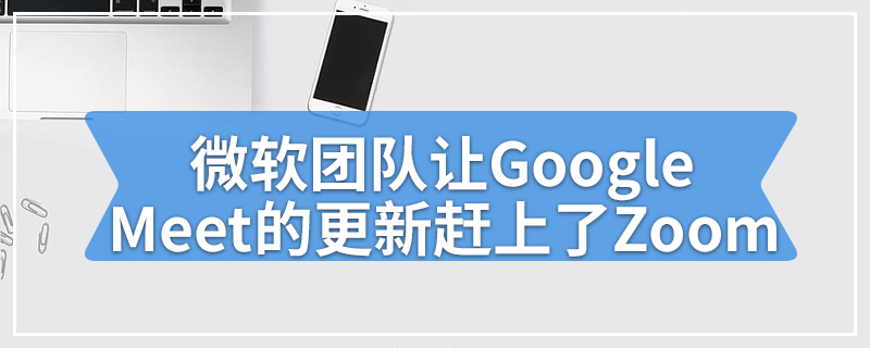 微软团队让Google Meet的更新赶上了Zoom