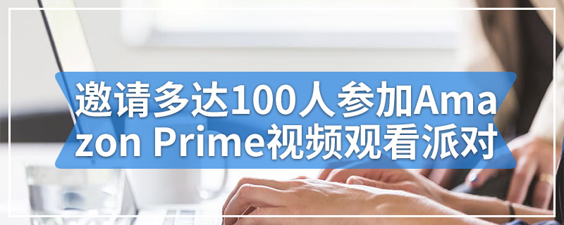 邀请多达100人参加Amazon Prime视频观看派对