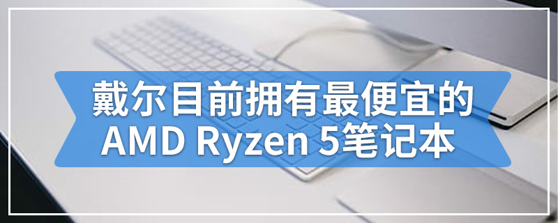 戴尔目前拥有最便宜的AMD Ryzen 5笔记本电脑