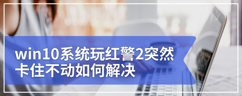 win10系统玩红警2突然卡住不动如何解决