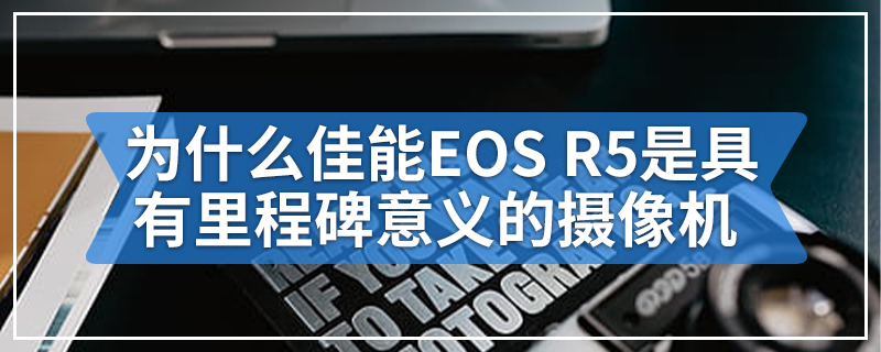 为什么佳能EOS R5是具有里程碑意义的摄像机