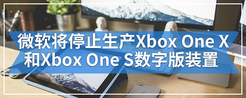 微软将停止生产Xbox One X和Xbox One S数字版装置