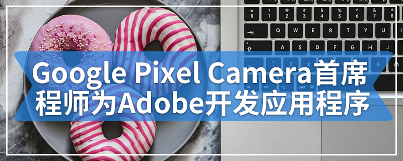 Google Pixel Camera背后的首席工程师正在为Adobe开发应用程序