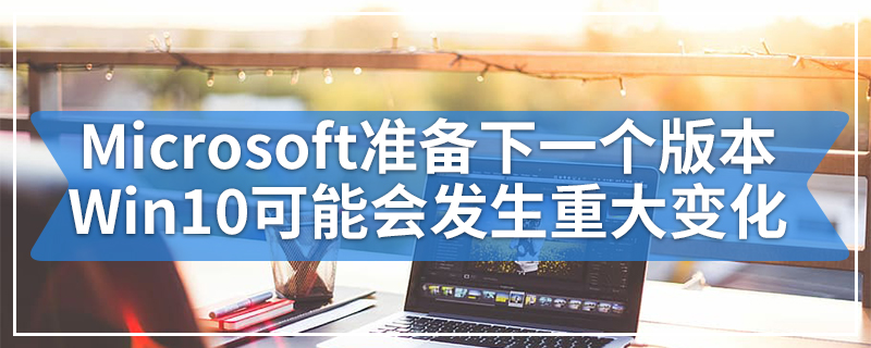 随着Microsoft准备下一个重要版本 Windows 10可能会发生重大变化