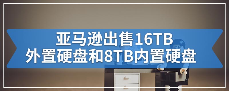 亚马逊出售16TB外置硬盘和8TB内置硬盘