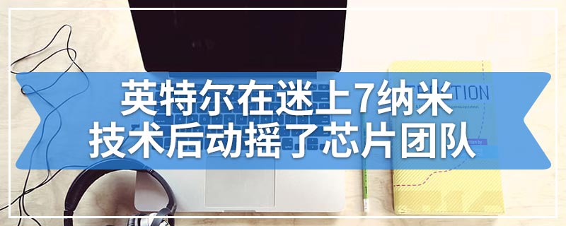 英特尔在迷上7纳米技术后动摇了芯片团队
