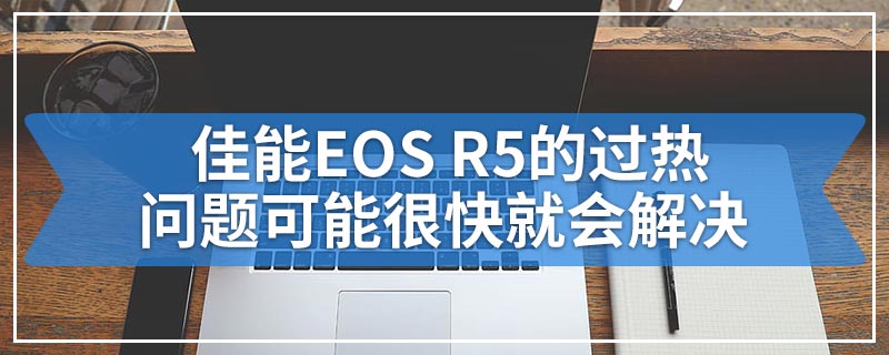 佳能EOS R5的过热问题可能很快就会解决