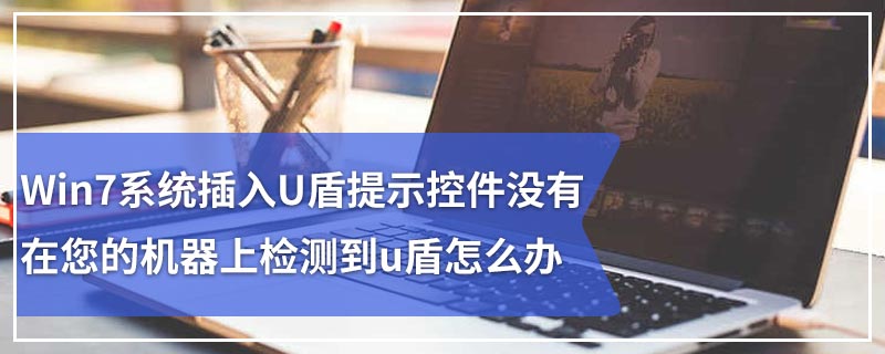 Win7系统插入U盾提示控件没有在您的机器上检测到u盾怎么办