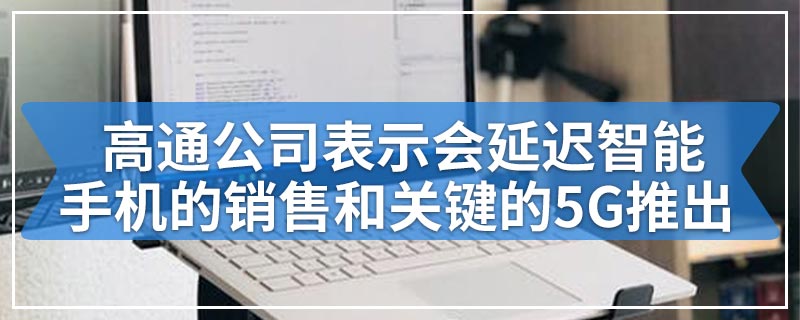 高通公司表示会延迟智能手机的销售和关键的5G推出