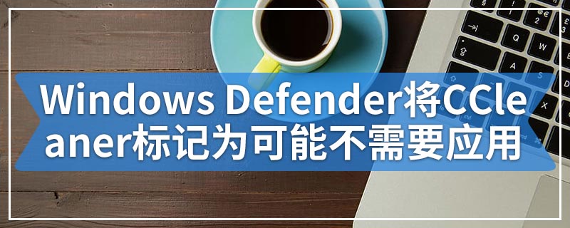 Windows Defender将CCleaner标记为可能不需要的应用程序