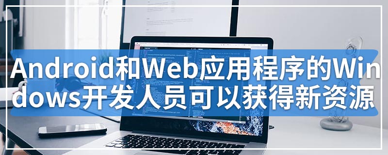 Android和Web应用程序的Windows开发人员可以获得新资源