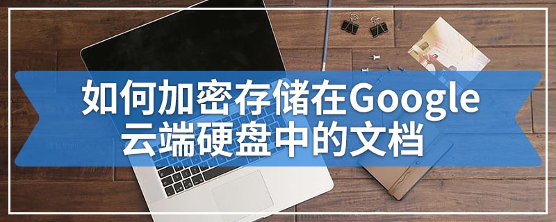 如何加密存储在Google云端硬盘中的文档