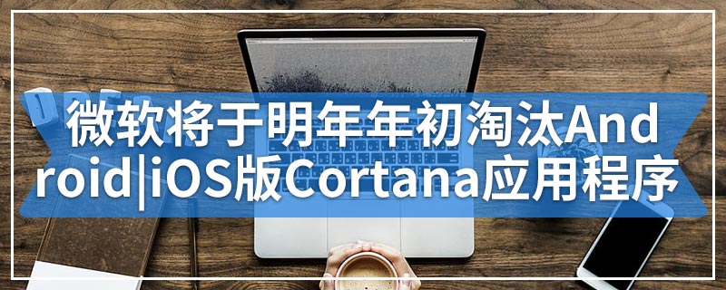 微软将于明年年初淘汰Android|iOS版Cortana应用程序