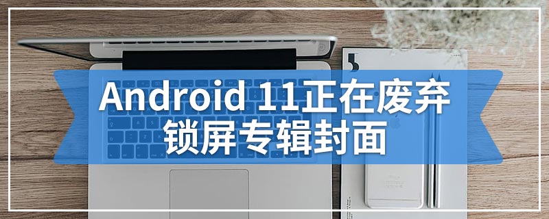 Android 11正在废弃锁屏专辑封面