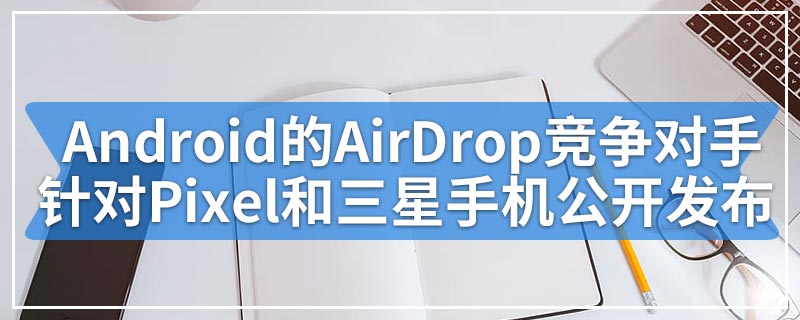 Android的AirDrop竞争对手针对Pixel和三星手机公开发布
