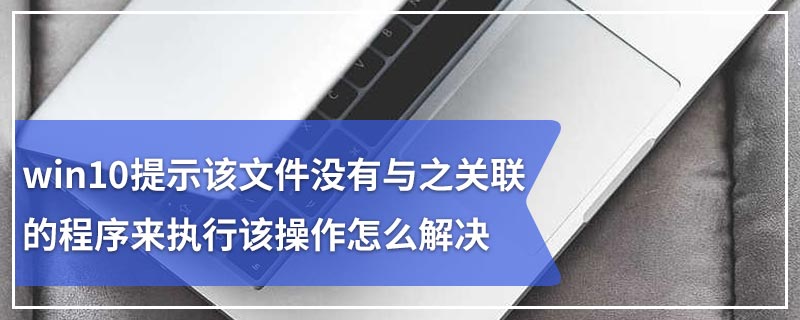 win10提示该文件没有与之关联的程序来执行该操作怎么解决