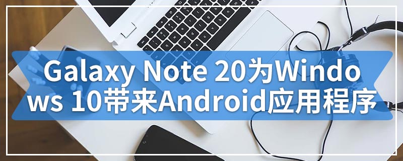 Galaxy Note 20为Windows 10带来了无缝的Android应用程序集成