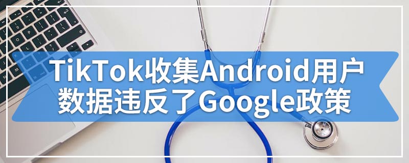TikTok收集Android用户数据违反了Google政策