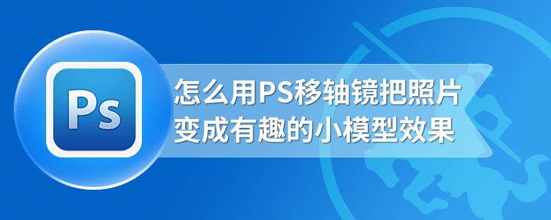 怎么用PS移轴镜把照片变成有趣的小模型效果