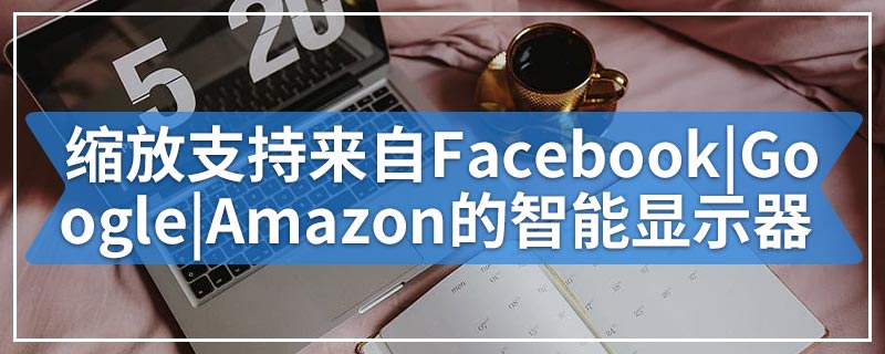 缩放支持来自Facebook|Google|Amazon的智能显示器