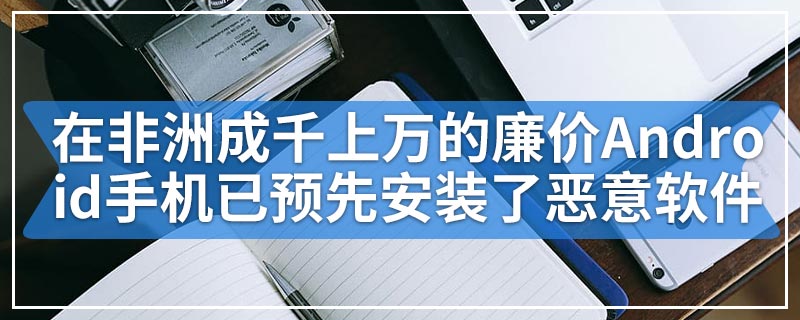 在非洲成千上万的廉价Android手机已预先安装了恶意软件