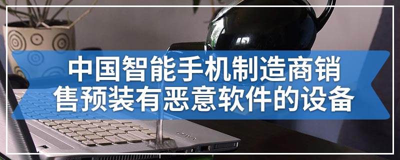 中国智能手机制造商销售预装有恶意软件的设备