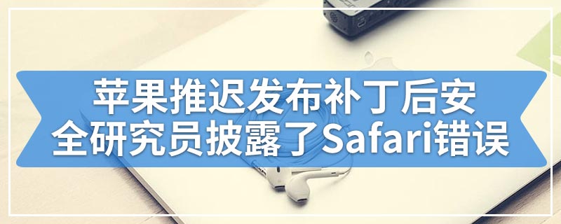 苹果推迟发布补丁后安全研究员披露了Safari错误