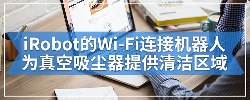 iRobot的Wi-Fi连接机器人为真空吸尘器提供清洁区域