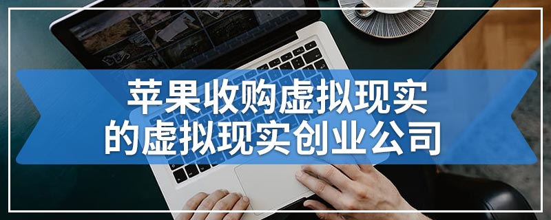 苹果收购虚拟现实的虚拟现实创业公司
