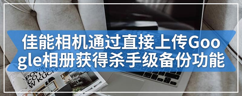 佳能相机通过直接上传Google相册获得杀手级备份功能