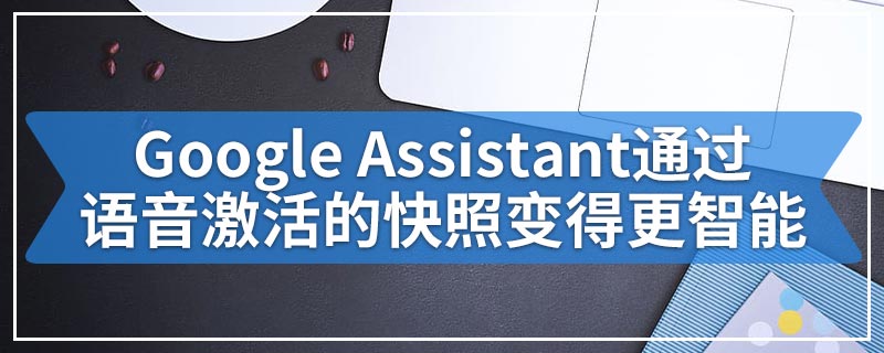 Google Assistant通过语音激活的快照变得更智能