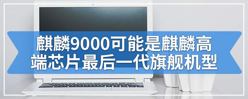 麒麟9000可能是麒麟高端芯片最后一代旗舰机型