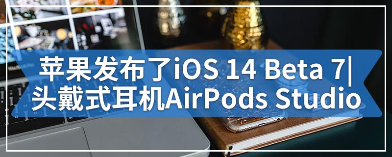 苹果发布了iOS 14 Beta 7|下周将发布头戴式耳机AirPods Studio