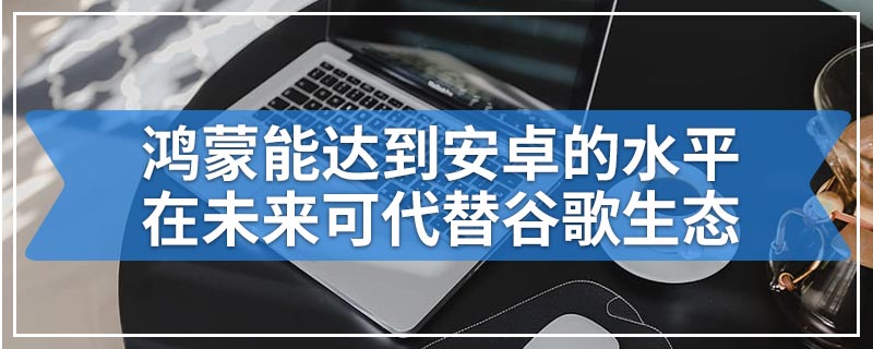 鸿蒙能达到安卓的水平在未来可代替谷歌生态
