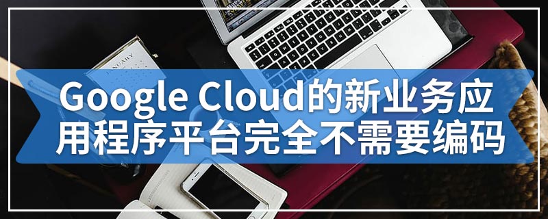 Google Cloud的新业务应用程序平台完全不需要编码
