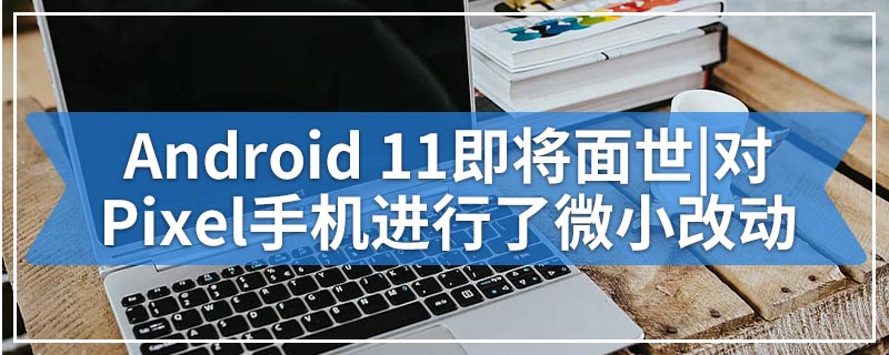 Android 11即将面世|对Pixel手机进行了微小改动