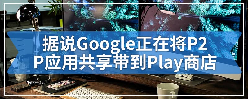 据说Google正在将P2P应用共享带到Play商店