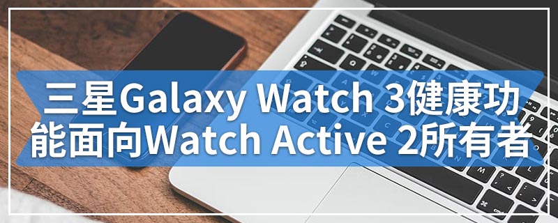 三星Galaxy Watch 3健康功能面向Watch Active 2所有者