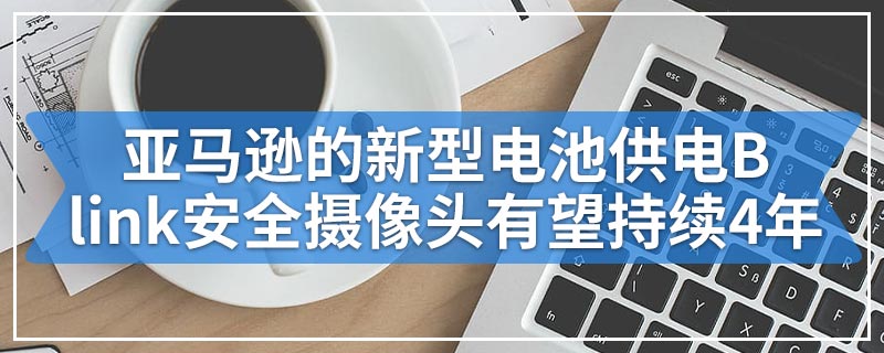 亚马逊的新型电池供电Blink安全摄像头有望持续4年