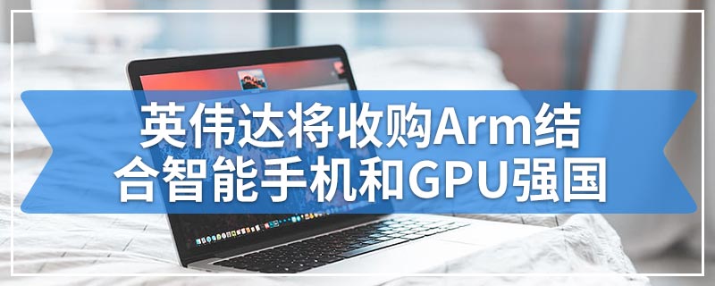 英伟达将以高达400亿美元的价格收购Arm结合智能手机和GPU强国