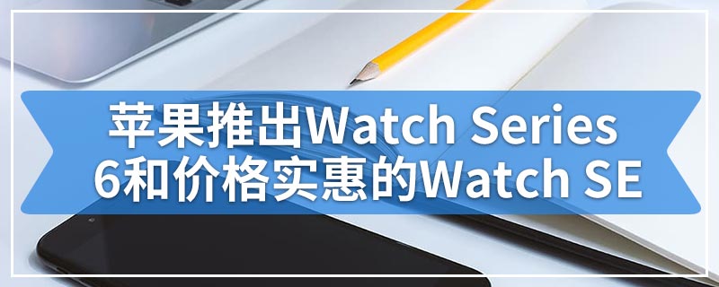 苹果推出Watch Series 6和价格实惠的Watch SE